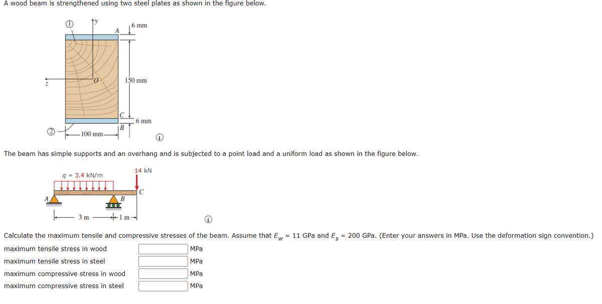 A wood beam is strengthened using two steel plates as shown in the figure below.
6 mm
A
Q
150 mm
6 mm
|B
100 mm-
The beam has simple supports and an overhang and is subjected to a point load and a uniform load as shown in the figure below.
14 kN
q = 3.4 kN/m
с
3 m
Calculate the maximum tensile and compressive stresses of the beam. Assume that Ew = 11 GPa and Es = 200 GPa. (Enter your answers in MPa. Use the deformation sign convention.)
maximum tensile stress in wood
MPa
maximum tensile stress in steel
MPa
maximum compressive stress in wood
MPa
maximum compressive stress in steel
MPa
B
000
+1m