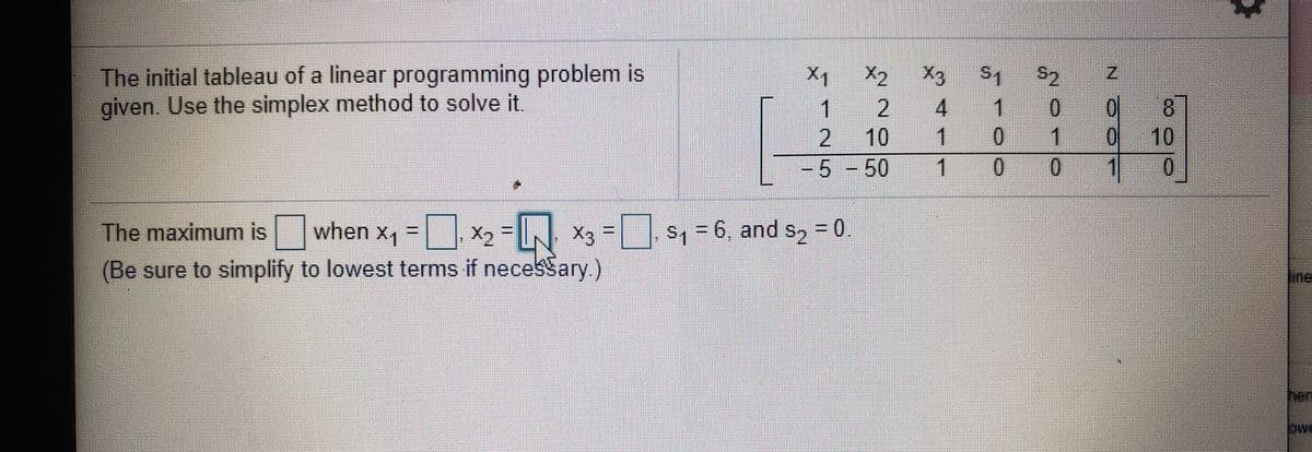 The initial tableau of a linear programming problem is
given. Use the simplex method to solve it.
X3
1
X1
X2
8.
10
0
1
2
0 1
1 00
2
10
1
5-50
The maximum is when x, = X, - X3 = S = 6, and s, = 0
s, = 6, and s, = 0.
30,
(Be sure to simplify to lowest terms if necesSary)
hen
N Ó02
