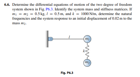 6.6. Determine the differential equations of motion of the two degree of freedom
system shown in Fig. P6.3. Identify the system mass and stiffness matrices. If
mi = m2 = 0.5 kg, I = 0.5 m, and k = 1000 N/m, determine the natural
frequencies and the system response to an initial displacement of 0.02 m to the
mass m2.
m1
m2
Fig. P6.3
