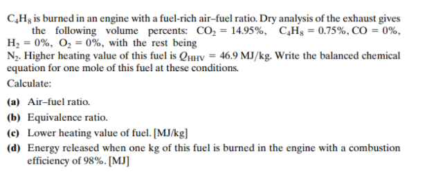 C,Hg is burned in an engine with a fuel-rich air-fuel ratio. Dry analysis of the exhaust gives
the following volume percents: CO, = 14.95%, C̟H§ = 0.75%, CO = 0%,
H2 = 0%, O2 = 0%, with the rest being
N2. Higher heating value of this fuel is QHíy = 46.9 MJ/kg. Write the balanced chemical
equation for one mole of this fuel at these conditions.
Calculate:
(a) Air-fuel ratio.
(b) Equivalence ratio.
(c) Lower heating value of fuel. [MJ/kg]
(d) Energy released when one kg of this fuel is burned in the engine with a combustion
efficiency of 98%. [MJ]
