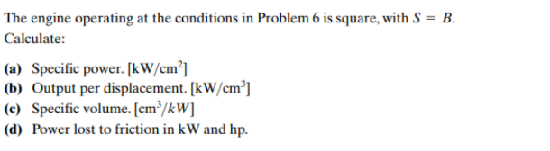 The engine operating at the conditions in Problem 6 is square, with S = B.
Calculate:
(a) Specific power. [kW/cm³]
(b) Output per displacement. [kW/cm³]
(c) Specific volume. [cm³/kW]
(d) Power lost to friction in kW and hp.
