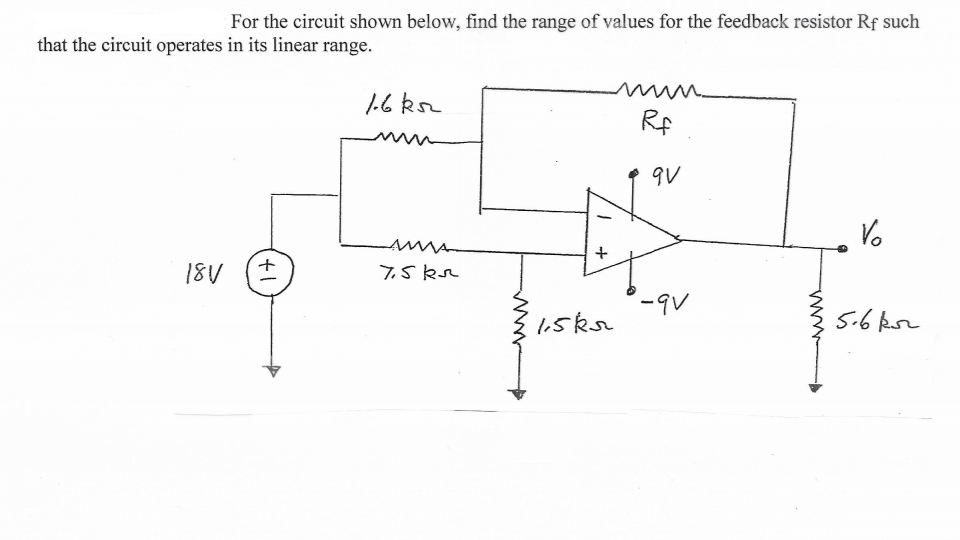 For the circuit shown below, find the range of values for the feedback resistor Rf such
that the circuit operates in its linear range.
1.6 ks
Rf
qV
Vo
18V
7,5 kr
-9V
1,5kr
5.6 kor
+
