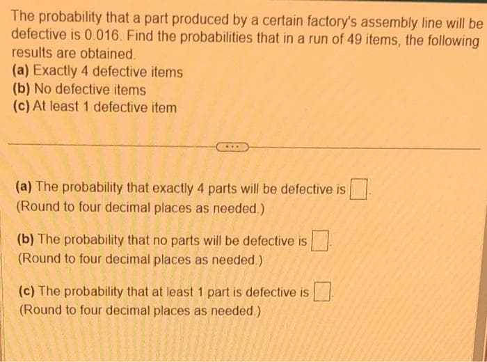 The probability that a part produced by a certain factory's assembly line will be
defective is 0.016. Find the probabilities that in a run of 49 items, the following
results are obtained.
(a) Exactly 4 defective items
(b) No defective items
(c) At least 1 defective item
www
(a) The probability that exactly 4 parts will be defective is
(Round to four decimal places as needed.)
(b) The probability that no parts will be defective is
(Round to four decimal places as needed.)
(c) The probability that at least 1 part is defective is
(Round to four decimal places as needed.)