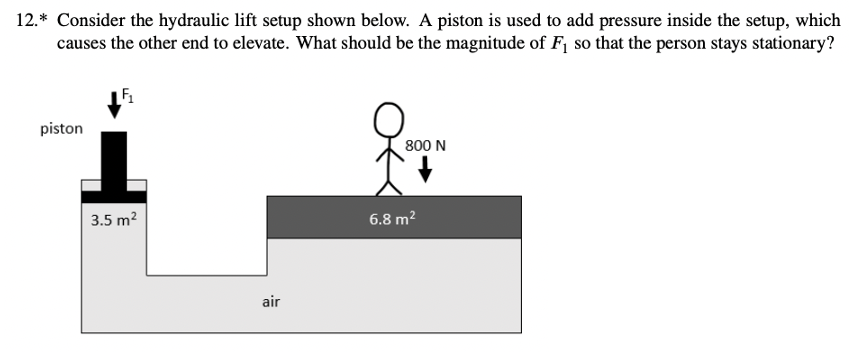 12.* Consider the hydraulic lift setup shown below. A piston is used to add pressure inside the setup, which
causes the other end to elevate. What should be the magnitude of F, so that the person stays stationary?
piston
800 N
3.5 m?
6.8 m?
air
