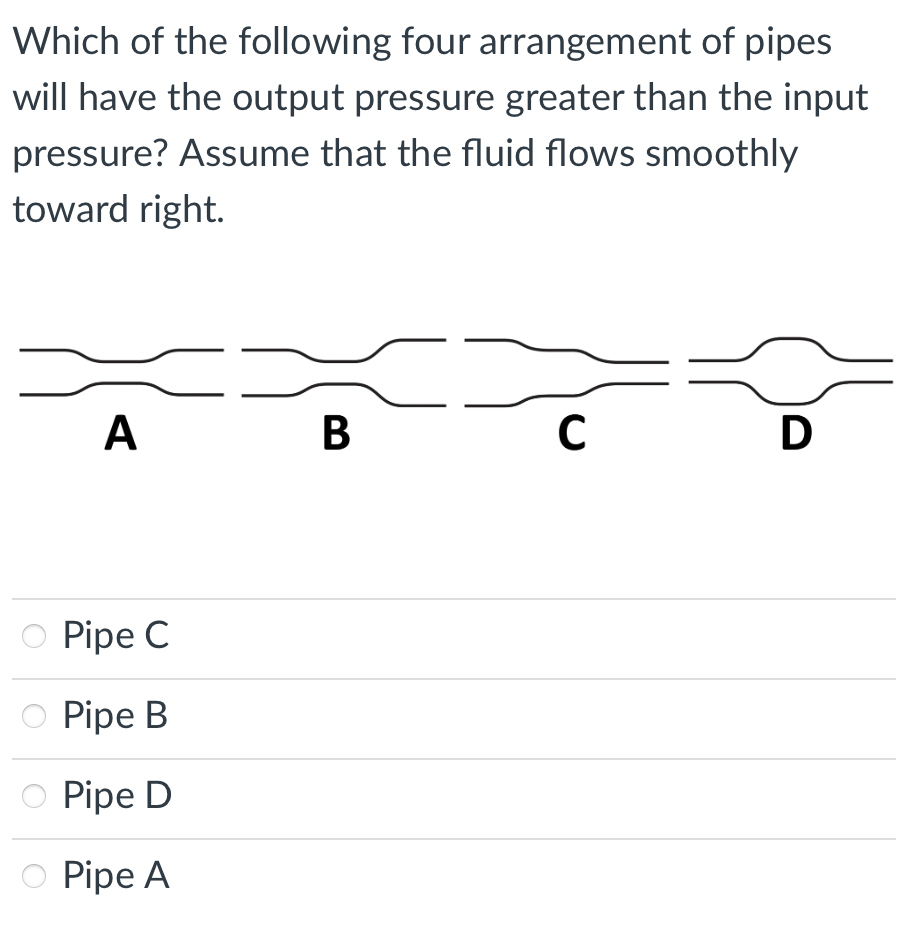 Which of the following four arrangement of pipes
will have the output pressure greater than the input
pressure? Assume that the fluid flows smoothly
toward right.
A
В
D
O Pipe C
Pipe B
O Pipe D
O Pipe A
