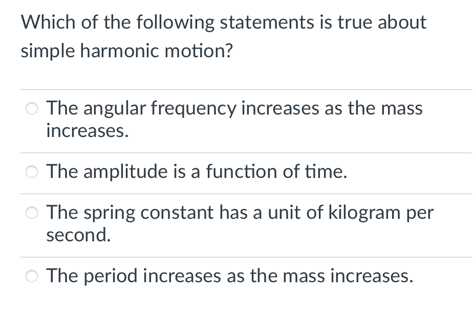 Which of the following statements is true about
simple harmonic motion?
The angular frequency increases as the mass
increases.
The amplitude is a function of time.
The spring constant has a unit of kilogram per
second.
The period increases as the mass increases.
