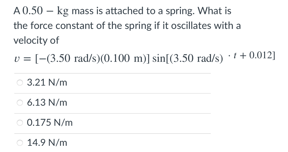 A 0.50 – kg mass is attached to a spring. What is
the force constant of the spring if it oscillates with a
velocity of
v = [-(3.50 rad/s)(0.100 m)] sin[(3.50 rad/s) + 0.012]
O 3.21 N/m
6.13 N/m
O 0.175 N/m
14.9 N/m

