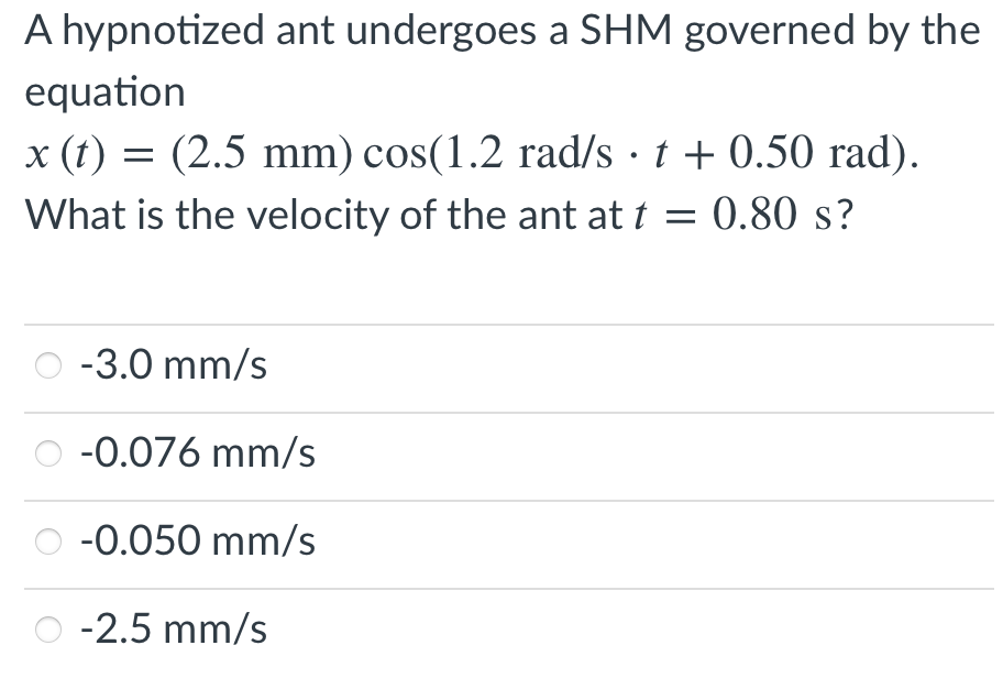 A hypnotized ant undergoes a SHM governed by the
equation
x (t) = (2.5 mm) cos(1.2 rad/s t + 0.50 rad).
What is the velocity of the ant at t = 0.80 s?
-3.0 mm/s
-0.076 mm/s
-0.050 mm/s
-2.5 mm/s
