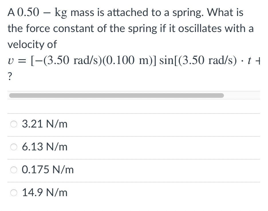 A 0.50 – kg mass is attached to a spring. What is
the force constant of the spring if it oscillates with a
velocity of
v = [-(3.50 rad/s)(0.100 m)] sin[(3.50 rad/s) · t
U =
3.21 N/m
6.13 N/m
0.175 N/m
14.9 N/m
