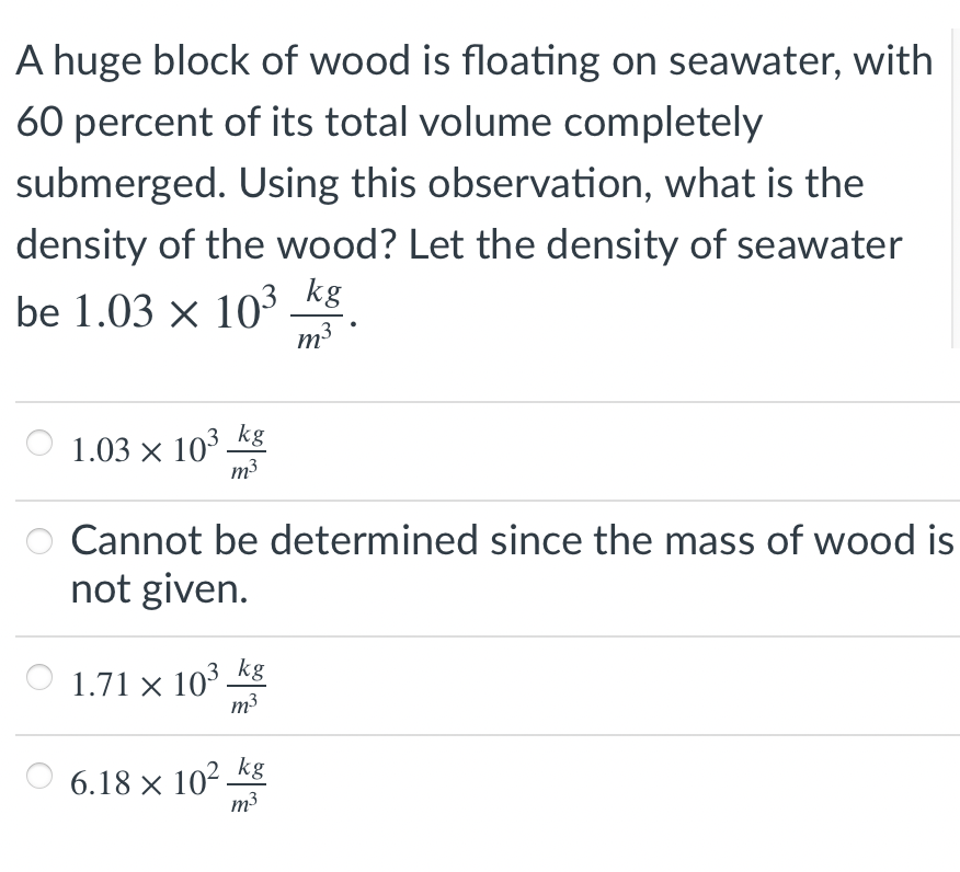 A huge block of wood is floating on seawater, with
60 percent of its total volume completely
submerged. Using this observation, what is the
density of the wood? Let the density of seawater
be 1.03 × 103 kg
m3
kg
1.03 × 103-
m3
Cannot be determined since the mass of wood is
not given.
1.71 × 10³ kg
m3
6.18 × 10² _kg
m3

