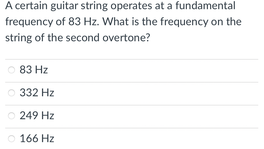 A certain guitar string operates at a fundamental
frequency of 83 Hz. What is the frequency on the
string of the second overtone?
83 Hz
332 Hz
249 Hz
166 Hz
