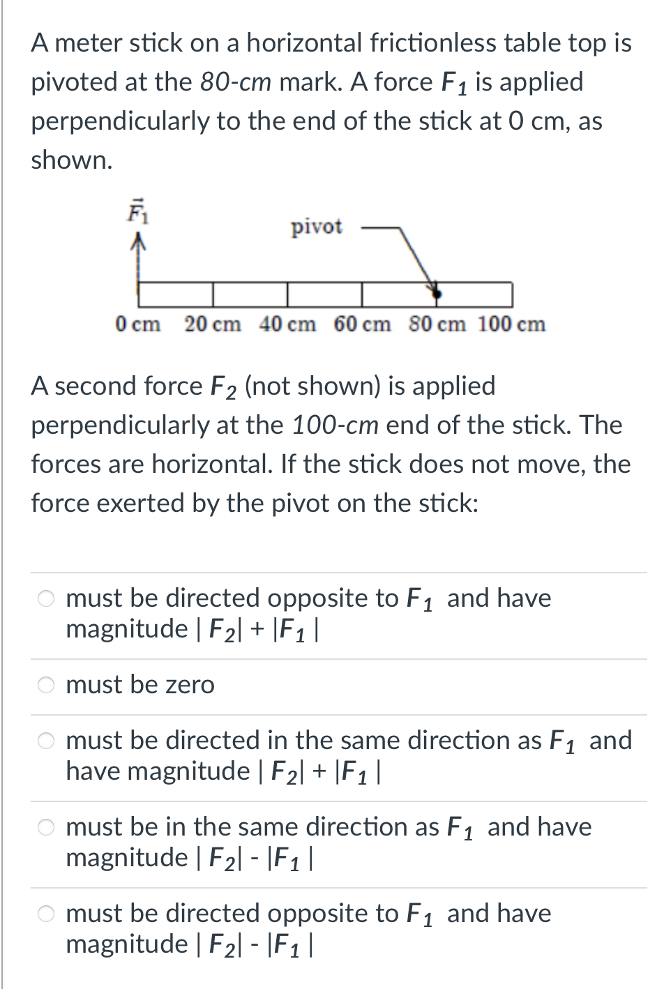A meter stick on a horizontal frictionless table top is
pivoted at the 80-cm mark. A force F1 is applied
perpendicularly to the end of the stick at 0 cm, as
shown.
pivot
O cm 20 cm 40 cm 60 cm 80 cm 100 cm
A second force F2 (not shown) is applied
perpendicularly at the 100-cm end of the stick. The
forces are horizontal. If the stick does not move, the
force exerted by the pivot on the stick:
O must be directed opposite to F1 and have
magnitude | F2| + |F1 |
must be zero
must be directed in the same direction as F1 and
have magnitude | F2| + |F1 |
must be in the same direction as F1 and have
magnitude | F2| - |F |
must be directed opposite to F, and have
magnitude | F2| - |F1|
