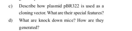 c) Describe how plasmid PBR322 is used as a
cloning vector. What are their special features?
What are knock down mice? How are they
d)
generated?
