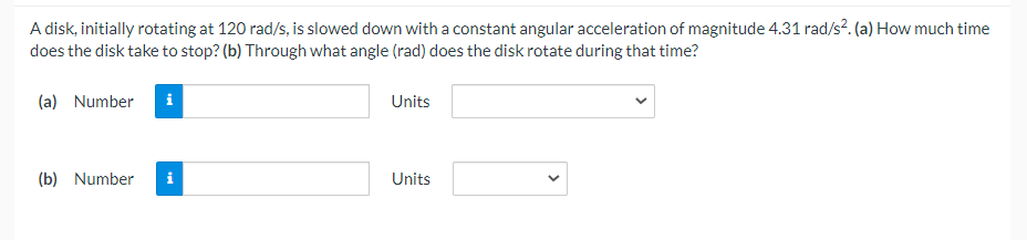 A disk, initially rotating at 120 rad/s, is slowed down with a constant angular acceleration of magnitude 4.31 rad/s?. (a) How much time
does the disk take to stop? (b) Through what angle (rad) does the disk rotate during that time?
(a) Number
Units
(b) Number
i
Units
