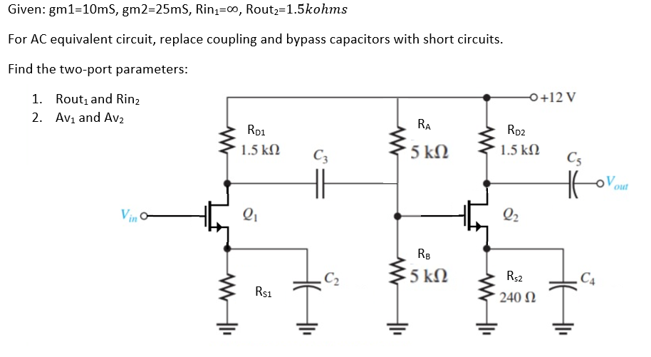 Given: gm1=10mS, gm2=25mS, Rin,=∞, Rout,=1.5kohms
For AC equivalent circuit, replace coupling and bypass capacitors with short circuits.
Find the two-port parameters:
1. Rout, and Rin,
2. Avi and Av2
0+12 V
RA
Ro1
Rp2
1.5 kN
C3
5 kN
1.5 kN
C5
out
Vin o
Q2
RB
C2
5 kN
R$2
C4
Rs1
240 N
