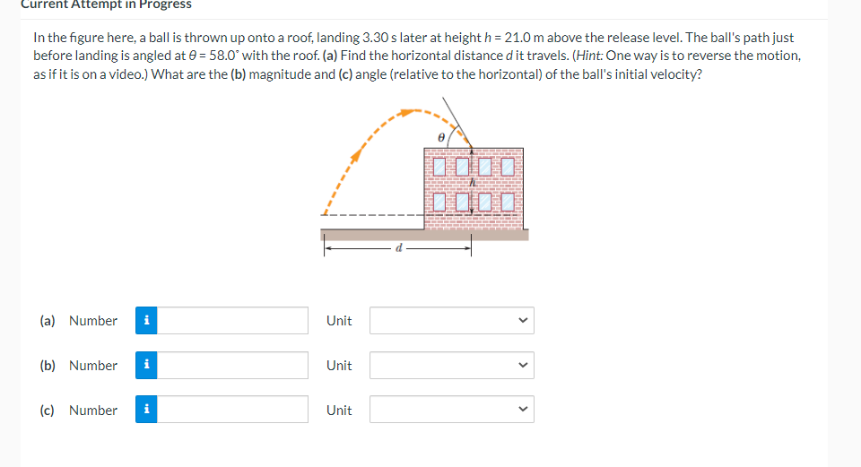 Current Attempt in Progress
In the figure here, a ball is thrown up onto a roof, landing 3.30 s later at height h = 21.0 m above the release level. The ball's path just
before landing is angled at 0 = 58.0° with the roof. (a) Find the horizontal distance d it travels. (Hint: One way is to reverse the motion,
as if it is on a video.) What are the (b) magnitude and (c) angle (relative to the horizontal) of the ball's initial velocity?
DO口口
(a) Number
i
Unit
(b) Number
Unit
(c) Number
Unit
>
>
>
