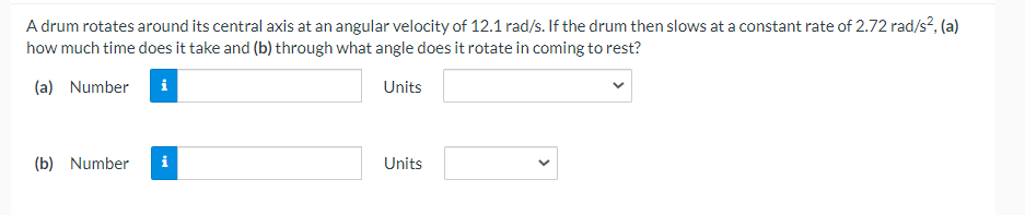 A drum rotates around its central axis at an angular velocity of 12.1 rad/s. If the drum then slows at a constant rate of 2.72 rad/s?, (a)
how much time does it take and (b) through what angle does it rotate in coming to rest?
(a) Number
Units
(b) Number
i
Units
