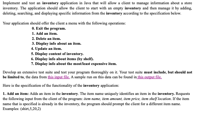 Implement and test an inventory application in Java that will allow a client to manage information about a store
inventory. The application should allow the client to start with an empty inventory and then manage it by adding,
deleting, searching, and displaying specific information from the inventory according to the specification below.
Your application should offer the client a menu with the following operations:
0. Exit the program.
1. Add an item.
2. Delete an item.
3. Display info about an item.
4. Update an item.
5. Display content of inventory.
6. Display info about items (by shelf).
7. Display info about the most/least expensive item.
Develop an extensive test suite and test your program thoroughly on it. Your test suite must include, but should not
be limited to, the data from this input file. A sample run on this data can be found in this output file.
Here is the specification of the functionality of the inventory application:
1. Add an item: Adds an item in the inventory. The item name uniquely identifies an item in the inventory. Requests
the following input from the client of the program: item name, item amount, item price, item shelf location. If the item
name that is specified is already in the inventory, the program should prompt the client for a different item name.
Examples: (shirt,5,20,2)