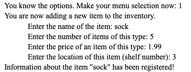 You know the options. Make your menu selection now: 1
You are now adding a new item to the inventory.
Enter the name of the item: sock
Enter the number of items of this type: 5
Enter the price of an item of this type: 1.99
Enter the location of this item (shelf number): 3
Information about the item "sock" has been registered!