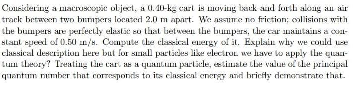 Considering a macroscopic object, a 0.40-kg cart is moving back and forth along an air
track between two bumpers located 2.0 m apart. We assume no friction; collisions with
the bumpers are perfectly elastic so that between the bumpers, the car maintains a con-
stant speed of 0.50 m/s. Compute the classical energy of it. Explain why we could use
classical description here but for small particles like electron we have to apply the quan-
tum theory? Treating the cart as a quantum particle, estimate the value of the principal
quantum number that corresponds to its classical energy and briefly demonstrate that.
