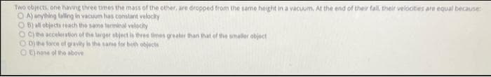 Two objects one having three times the mass of the other, are dropped from the same height in a vacuum. At the end of their fall, their velocities are equal because:
OA) anything falling in vacuum has constant velocity
OB) all objects reach the same terminal velocity
OC) the acceleration of the larger object is three times greater than that of the smaller object
OD) the force of gravity is the same for both objects
OE) none of the above