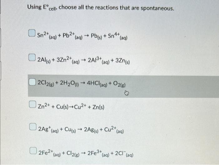 Using Eºcell, choose all the reactions that are spontaneous.
Sn (aq) + Pb2+
(aq) → Pb(s) + Sn4+
(aq)
2Al(s) +
3Zn²+ (aq)
(aq)2A/3+
(aq) + 3Zn(s)
2Cl2(g) + 2H₂O(1)→ 4HCl(aq) + O2(g)
♡
Zn²+
Zn2+ + Cu(s) Cu2+ + Zn(s)
2Ag* (aq) + Cu(s) → 2Ag(s) + Cu²+ (aq)
2Fe2+ (aq)
+ Cl2(g)
2Fe3+
→
(aq)
+ 2Cl(aq)
