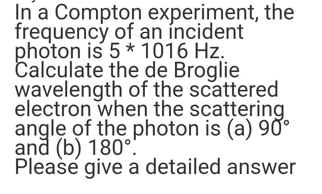 In a Compton experiment, the
frequency of an incident
photon is 5 * 1016 Hz.
Calculate the de Broglie
wavelength of the scattered
electron when the scattering
angle of the photon is (a) 90°
and (b) 180°.
Please give a detailed answer
