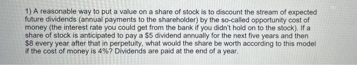1) A reasonable way to put a value on a share of stock is to discount the stream of expected
future dividends (annual payments to the shareholder) by the so-called opportunity cost of
money (the interest rate you could get from the bank if you didn't hold on to the stock). If a
share of stock is anticipated to pay a $5 dividend annually for the next five years and then
$8 every year after that in perpetuity, what would the share be worth according to this model
if the cost of money is 4%? Dividends are paid at the end of a year.