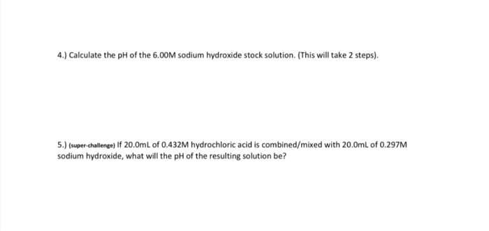 4.) Calculate the pH of the 6.00M sodium hydroxide stock solution. (This will take 2 steps).
5.) (super-challenge) If 20.0mL of 0.432M hydrochloric acid is combined/mixed with 20.0mL of 0.297M
sodium hydroxide, what will the pH of the resulting solution be?