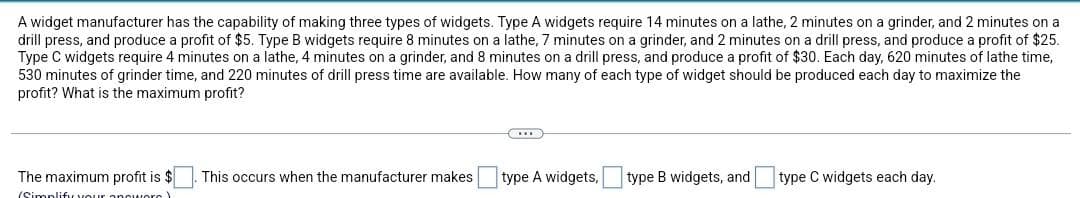 A widget manufacturer has the capability of making three types of widgets. Type A widgets require 14 minutes on a lathe, 2 minutes on a grinder, and 2 minutes on a
drill press, and produce a profit of $5. Type B widgets require 8 minutes on a lathe, 7 minutes on a grinder, and 2 minutes on a drill press, and produce a profit of $25.
Type C widgets require 4 minutes on a lathe, 4 minutes on a grinder, and 8 minutes on a drill press, and produce a profit of $30. Each day, 620 minutes of lathe time,
530 minutes of grinder time, and 220 minutes of drill press time are available. How many of each type of widget should be produced each day to maximize the
profit? What is the maximum profit?
The maximum profit is $
This occurs when the manufacturer makes. type A widgets,
type B widgets, and
type C widgets each day.
(Simplify your answers)