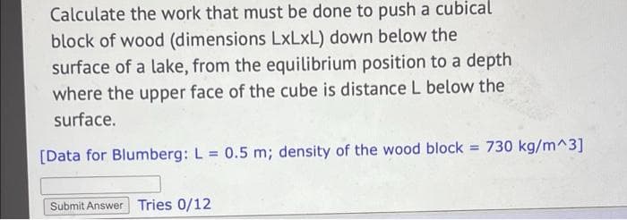 Calculate the work that must be done to push a cubical
block of wood (dimensions LxLxL) down below the
surface of a lake, from the equilibrium position to a depth
where the upper face of the cube is distance L below the
surface.
[Data for Blumberg: L = 0.5 m; density of the wood block = 730 kg/m^3]
Submit Answer Tries 0/12