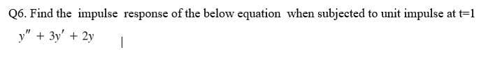 Q6. Find the impulse response of the below equation when subjected to unit impulse at t=1
y" + 3y + 2y
T
