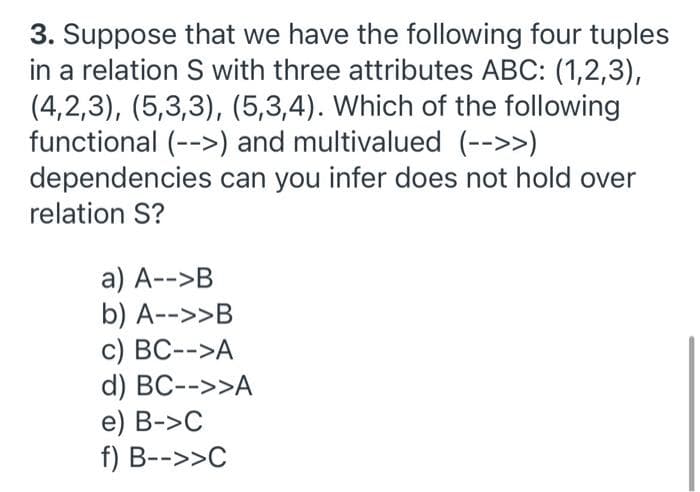 3. Suppose that we have the following four tuples
in a relation S with three attributes ABC: (1,2,3),
(4,2,3), (5,3,3), (5,3,4). Which of the following
functional (-->) and multivalued (-->>)
dependencies can you infer does not hold over
relation S?
a) A-->B
b) A-->>B
c) BC-->A
d) BC-->>A
e) B->C
f) B-->>C
