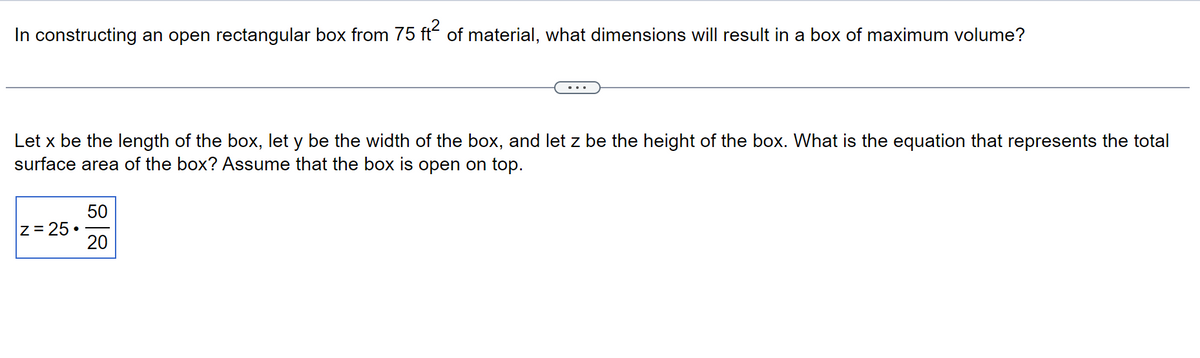 In constructing an open rectangular box from 75 ft² of material, what dimensions will result in a box of maximum volume?
Let x be the length of the box, let y be the width of the box, and let z be the height of the box. What is the equation that represents the total
surface area of the box? Assume that the box is open on top.
|Z = 25.
50
20