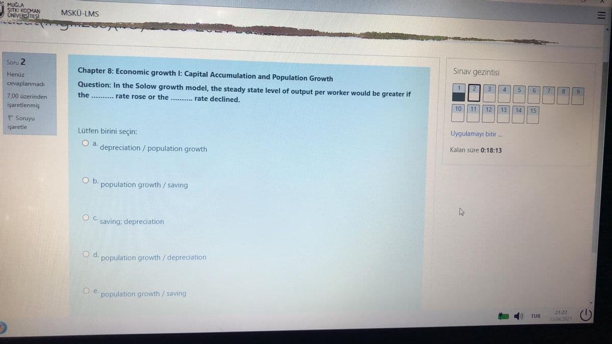 MUĞLA
SITKI KOÇMAN
ÜNİVERSİTEŞİ
MSKÜ-LMS
Soru 2
Chapter 8: Economic growth I: Capital Accumulation and Population Growth
Sınav gezintisi
Henüz
cevaplanmadı
Question: In the Solow growth model, the steady state level of output per worker would be greater if
1.
3
4
6
7
8
7,00 üzerinden
the .......... rate rose or the ......... rate declined.
işaretlenmiş
10
11
12 13
14
15
P Soruyu
işaretle
Lütfen birini seçin:
Uygulamayı bitir.
O a.
depreciation / population growth
Kalan süre 0:18:13
Ob.
population growth/saving
Oc.
saving; depreciation
d.
population growth /depreciation
Oe.
population growth / saving
21:22
TUR
13.04 2021
