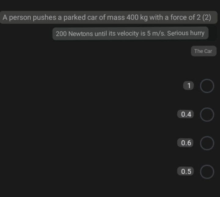 A person pushes a parked car of mass 400 kg with a force of 2 (2)
200 Newtons until its velocity is 5 m/s. Serious hurry
The Car
1
0.4
0.6
0.5
