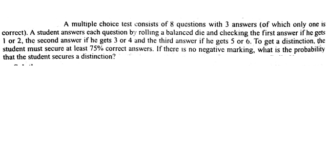 A multiple choice test consists of 8 questions with 3 answers (of which only one is
correct). A student answers each question b rolling a balanced die and checking the first answer if he gets
I or 2, the second answer if he gets 3 or 4 and the third answer if he gets 5 or 6. To get a distinction, the
student must secure at least 75% correct answers. If there is no negative marking, what is the probability
that the student secures a distinction?
