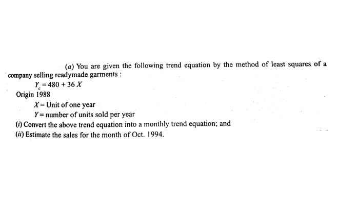 (a) You are given the following trend equation by the method of least squares of a
´company selling readymade garments :
Y = 480 + 36 X
Origin 1988
X= Unit of one year
Y = number of units sold per year
(i) Convert the above trend equation into a monthly trend equation; and
(ii) Estimate the sales for the month of Oct. 1994.
