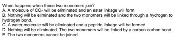 When happens when these two monomers join?
A. A molecule of CO2 will be eliminated and an ester linkage will form
B. Nothing will be eliminated and the two monomers will be linked through a hydrogen to
hydrogen bond.
C. A water molecule will be eliminated and a peptide linkage will be formed.
D. Nothing will be eliminated. The two monomers will be linked by a carbon-carbon bond.
E. The two monomers cannot be joined.
