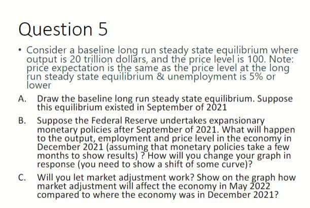 Question 5
Consider a baseline long run steady state equilibrium where
output is 20 trillion dollars, and the price level is 100. Note:
price expectation is the same as the price level at the long
run steady state equilibrium & unemployment is 5% or
lower
A. Draw the baseline long run steady state equilibrium. Suppose
this equilibrium existed in September of 2021
B.
Suppose the Federal Reserve undertakes expansionary
monetary policies after September of 2021. What will happen
to the output, employment and price level in the economy in
December 2021 (assuming that monetary policies take a few
months to show results)? How will you change your graph in
response (you need to show a shift of some curve)?
C. Will you let market adjustment work? Show on the graph how
market adjustment will affect the economy in May 2022
compared to where the economy was in December 2021?