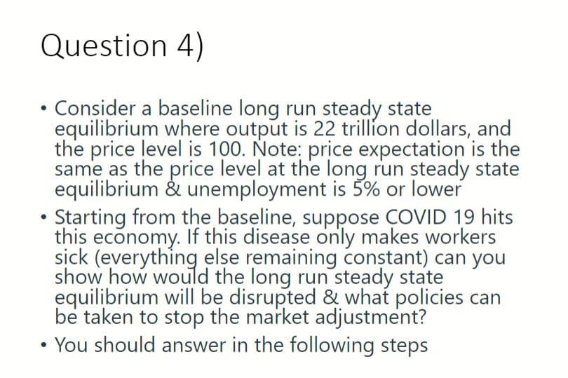 Question 4)
Consider a baseline long run steady state
equilibrium where output is 22 trillion dollars, and
the price level is 100. Note: price expectation is the
same as the price level at the long run steady state
equilibrium & unemployment is 5% or lower
Starting from the baseline, suppose COVID 19 hits
this economy. If this disease only makes workers
sick (everything else remaining constant) can you
show how would the long run steady state
equilibrium will be disrupted & what policies can
be taken to stop the market adjustment?
●
You should answer in the following steps