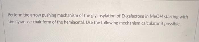 Perform the arrow pushing mechanism of the glycosylation of D-galactose in MEOH starting with
the pyranose chair form of the hemiacetal. Use the following mechanism calculator if possible.
