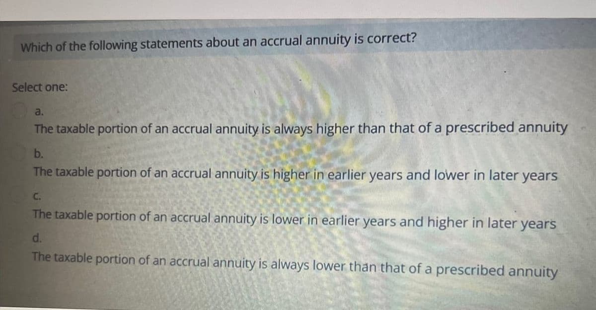 Which of the following statements about an accrual annuity is correct?
Select one:
a.
The taxable portion of an accrual annuity is always higher than that of a prescribed annuity
b.
The taxable portion of an accrual annuity is higher in earlier years and lower in later years
C.
The taxable portion of an accrual annuity is lower in earlier years and higher in later years
d.
The taxable portion of an accrual annuity is always lower than that of a prescribed annuity