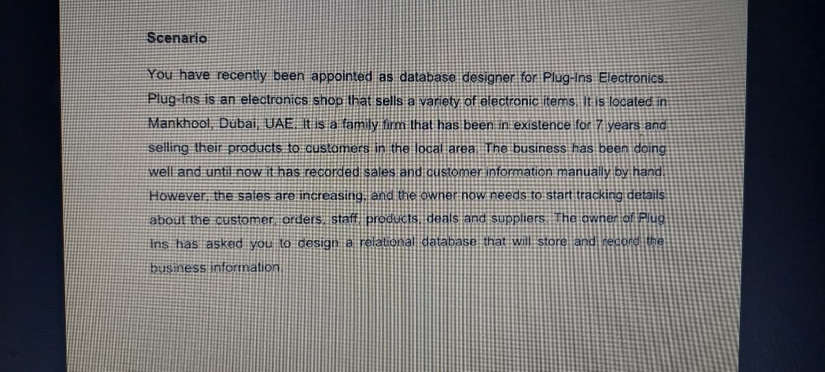 Scenario
You have recently been appointed as database designer for Plug-Ins Electronic.
Plug Ins is an electronics shop that sells a variety of electronic items It is located in
Mankhool, Dubai, UAE. It is a family firm that has been in existence for 7 years and
selling their products to customers in the local area. The business has been doing
well and until now it has recorded sales and customer information manually by hand.
However, the sales are increasing, and the owner now needs to start tracking details
about the customer orders. staff products, deals and suppliers. The awner of Plug
Ins has asked you to design a relational database that will store and record the
business information,
