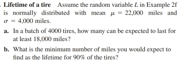 Lifetime of a tire Assume the random variable L in Example 2f
is normally distributed with mean u = 22,000 miles and
o = 4,000 miles.
a. In a batch of 4000 tires, how many can be expected to last for
at least 18,000 miles?
b. What is the minimum number of miles you would expect to
find as the lifetime for 90% of the tires?
