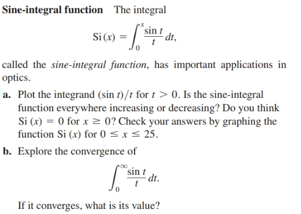 Sine-integral function
The integral
sin t
dt,
Si (x) = /
called the sine-integral function, has important applications in
optics.
a. Plot the integrand (sin t)/t for t > 0. Is the sine-integral
function everywhere increasing or decreasing? Do you think
Si (x) = 0 for x > 0? Check your answers by graphing the
function Si (x) for 0 < x < 25.
b. Explore the convergence of
sin t
dt.
If it converges, what is its value?
