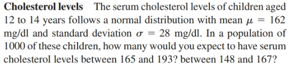 Cholesterol levels The serum cholesterol levels of children aged
12 to 14 years follows a normal distribution with mean µ = 162
mg/dl and standard deviation o = 28 mg/dl. In a population of
1000 of these children, how many would you expect to have serum
cholesterol levels between 165 and 193? between 148 and 167?
