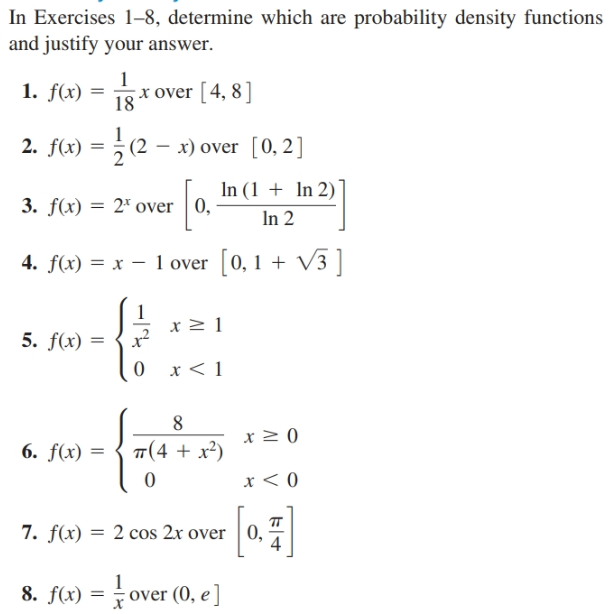 In Exercises 1-8, determine which are probability density functions
and justify your answer.
1g*over [4, 8]
1. f(x) =
2. f(x) = ; (2 – x) over [0, 2]
%3D
In (1 + In 2)
3. f(x) = 2* over 0,
In 2
4. f(x) = x – 1 over [0, 1 + V3]
5. f(x) =
0 x<1
6. f(x) = { T(4 + x²)
0.
7. f(x) = 2 cos 2x over | 0,
8. f(x) = over (0, e ]
