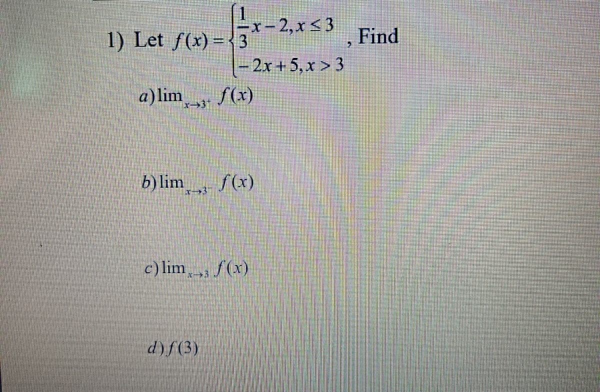 x-2,x <3
1) Let f(x) = { 3
Find
2x+5,x> 3
a) lim
f(x)
b)lim
fx)
c) lim f(x)
d)f(3)
