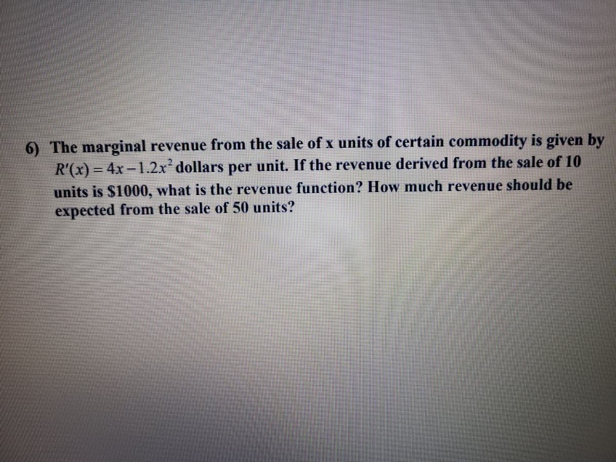 6) The marginal revenue from the sale of x units of certain commodity is given by
R'(x) = 4x-1.2x dollars per unit. If the revenue derived from the sale of 10
units is $1000, what is the revenue function? How much revenue should be
expected from the sale of 50 units?
